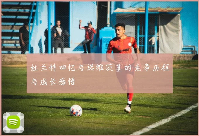 杜兰特回忆与诺维茨基的竞争历程与成长感悟