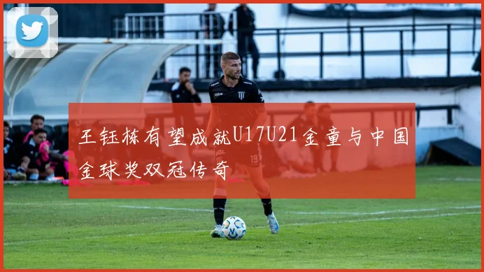 王钰栋有望成就U17U21金童与中国金球奖双冠传奇