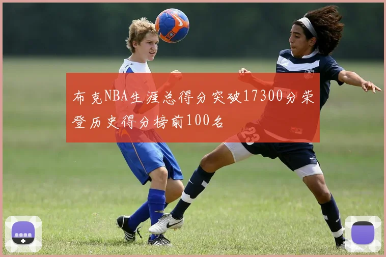 布克NBA生涯总得分突破17300分荣登历史得分榜前100名