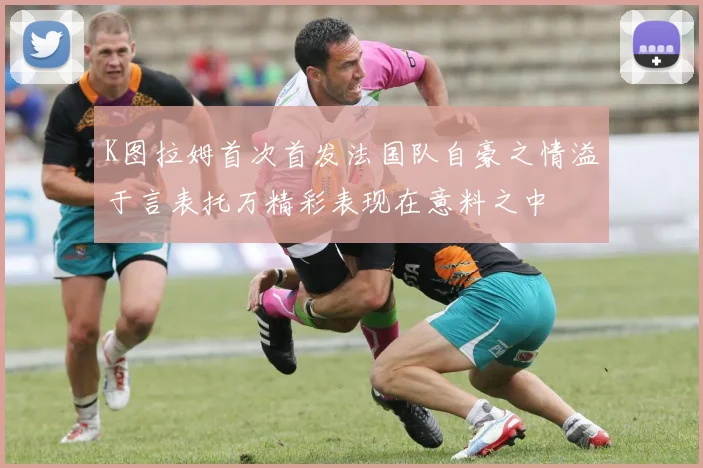 K图拉姆首次首发法国队自豪之情溢于言表托万精彩表现在意料之中