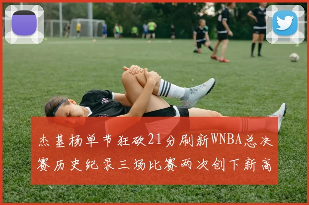 杰基杨单节狂砍21分刷新WNBA总决赛历史纪录三场比赛两次创下新高