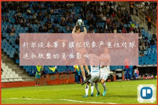 科尔谈本赛季摆烂现象严重性对球迷和联盟的负面影响