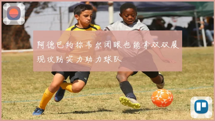 阿德巴约称韦尔闭眼也能拿双双展现攻防实力助力球队