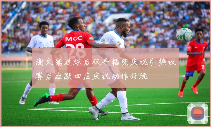 谢文能进球后双手插兜庆祝引热议赛后幽默回应庆祝动作好玩
