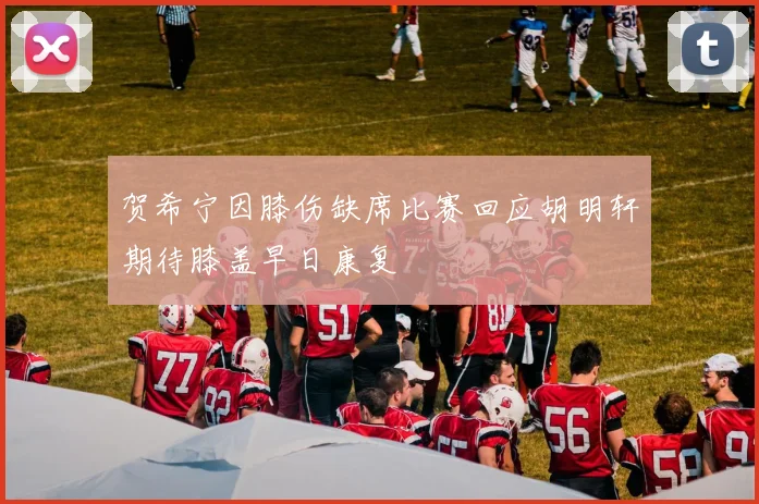 贺希宁因膝伤缺席比赛回应胡明轩期待膝盖早日康复