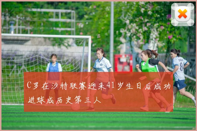C罗在沙特联赛迎来41岁生日后成功进球成历史第三人