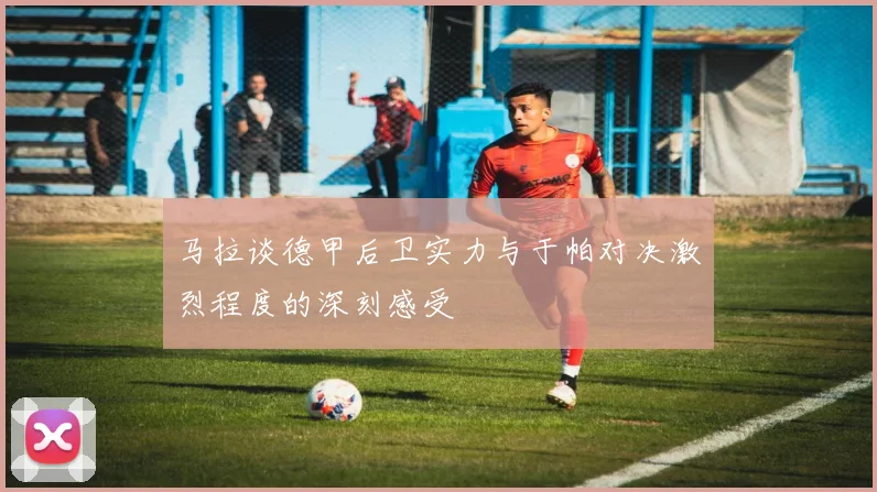 马拉谈德甲后卫实力与于帕对决激烈程度的深刻感受