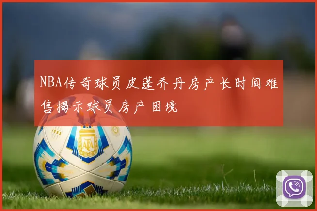 NBA传奇球员皮蓬乔丹房产长时间难售揭示球员房产困境