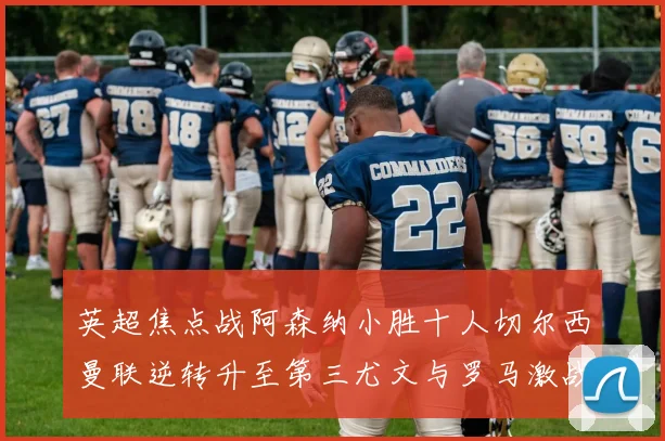 英超焦点战阿森纳小胜十人切尔西曼联逆转升至第三尤文与罗马激战平局