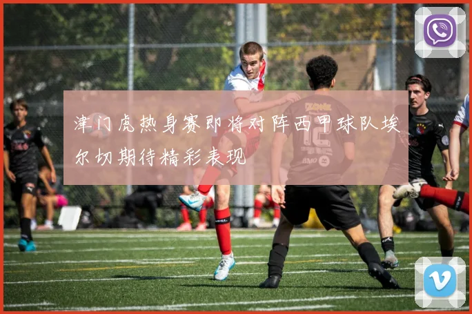 津门虎热身赛即将对阵西甲球队埃尔切期待精彩表现