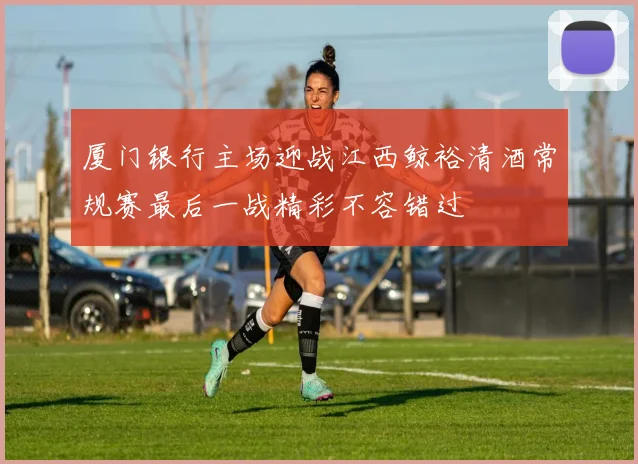 厦门银行主场迎战江西鲸裕清酒常规赛最后一战精彩不容错过