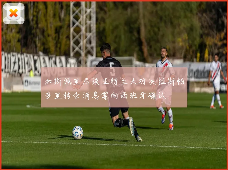 加斯佩里尼谈亚特兰大对决拉斯帕多里转会消息需向西班牙确认