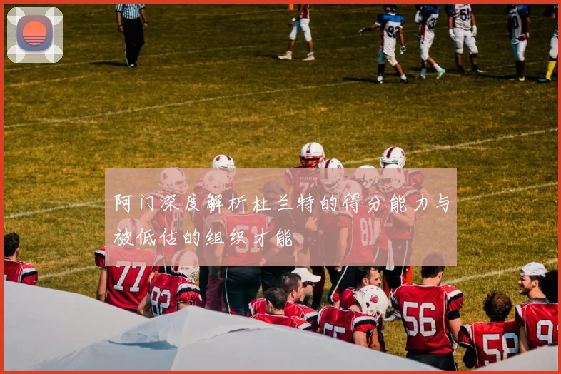 阿门深度解析杜兰特的得分能力与被低估的组织才能