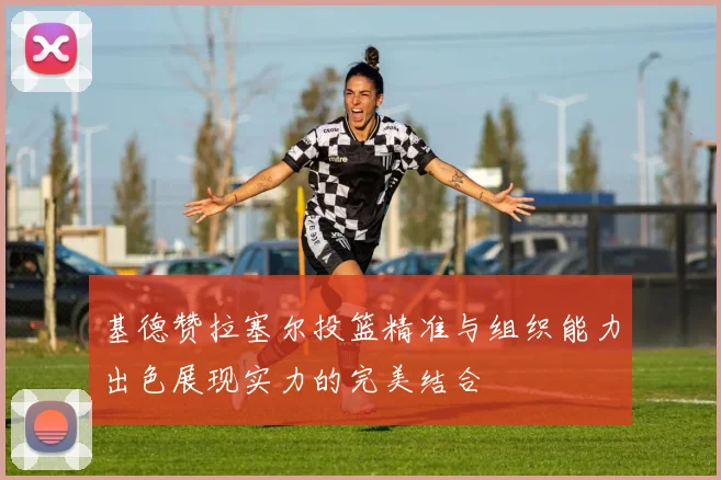 基德赞拉塞尔投篮精准与组织能力出色展现实力的完美结合