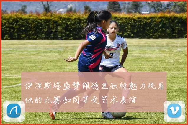 伊涅斯塔盛赞佩德里独特魅力观看他的比赛如同享受艺术表演