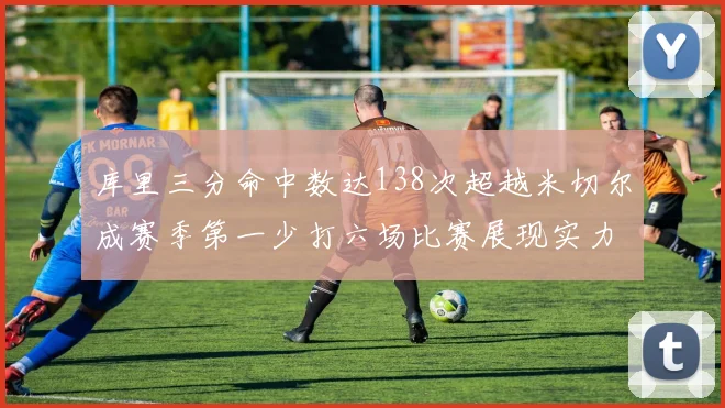 库里三分命中数达138次超越米切尔成赛季第一少打六场比赛展现实力