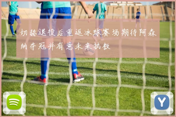 切赫退役后重返冰球赛场期待阿森纳夺冠并有意未来执教