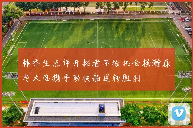 韩乔生点评开拓者不给机会杨瀚森与大洛携手助快船逆转胜利
